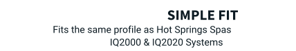 Simple Fit   Fits the same profile as Hot Springs Spas  IQ2000 & IQ2020 Systems