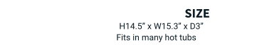 size  H14.5” x W15.3” x D3”  Fits in many hot tubs