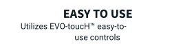 Easy to use Utilizes EVO-toucH™ easy-to-use controls